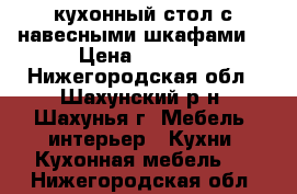 кухонный стол с навесными шкафами  › Цена ­ 7 000 - Нижегородская обл., Шахунский р-н, Шахунья г. Мебель, интерьер » Кухни. Кухонная мебель   . Нижегородская обл.